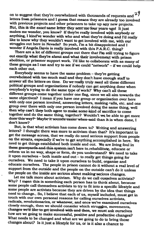 on o suggest that they’re overwhelmed with thousands of requests and 2/ letters from prisoners and I guess that means they are already 100 involved with previous projects and other prisoners to take up aay new projecta. But, this 8 the exact same Jeter they semte-four years agol It just makies me wonder, you know? 1f they’re rcally involved with anybody or anything, 1 kindve wonder with who and what they’re doing and 1 seally like to know why they wouldn’t want to get involved with me, with our struggles out here in Nevada? So yeah, I’m a bit disappointed and 1 wonder if Angela Davisis really inolved with this PA-R.C. thing?  ‘There are a lot of different groups out there that Fio sl tryin to figure ut cxactly. what they’se about and what thei involvement with prison aboliion, or prisoner support work. T’d like to collaborate with as many of these groups as I can and try to see if we could “networlc” - if we could help cach other out.  Everybody scems to have the same problem - they’re getting overwhelmed with too much mail and they don’t have cnough staff to ‘answer al the letters on time. Dowe really truly need all these different political groups and organizations if nobody can get anything done when everybody’s trying to do the same type of work? Why can’ all these. different groups come together under one flag, since we all aim towards the same objectives? 1 mean if you have one group or organization over here with only one person invoived, answering letters, making ~als, etc. and one group over there with only one person involved doing the same thing, well then why can’t they both agree to male some kind of sacrifice (o corme together and do the same thing, together? Woukdn’t we be able (o get more dom this way?- Mayberit sounds-casier when-said than i is when done, 1 don’t anow?  But, is that what activism has come down to? Writing and answering letters? 1 thought there was more to activism than that? It important to et the message across, that we really do need serious support from people o the sireets, especially if we’re to get anything accomplished in here, We need to get things established both inside and out. We are bving foul in these graveyasds and this system.isn’t here ta rehabilitase, cducate or relorm us in no way, shape or form, do you understand? We need to take it upon ourseives ~ both inside and out - o really get things going for ourselves. We need to take it upon ourselves to build, organize and educate ourselves. The people in prison cannot o it without a real level of support from the outside and the people on the outside can’t do it unless the people on the inside are scrious sbout making setious changes.  Let me talk more about activism. Why do we call ouzaclves activists? Why? I mean this is something cach person has to think about, because some people call themselves activits to try to ft into a specific kfeatyle and Some people are activists because they are driven by the idea that things. need to change., So, | believe that cach of us, myself included, must get in touch with our own personal reasons for calling ourseives actvists, radicals, revolutionarics, or whatevor, and once we’ve examined ourselves closely cnough, then we should consider which strugales, movements, changes we’é ke-to-getinvolved: with-and then, we must ask ourscives how are we going to make successiul, positive and productive changes? What needs to be changed and what are we going t do t bring those changes about? Is it just a lfestyle for us, or is it also a chance to.  
